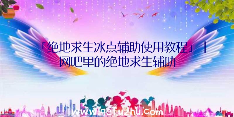 「绝地求生冰点辅助使用教程」|网吧里的绝地求生辅助